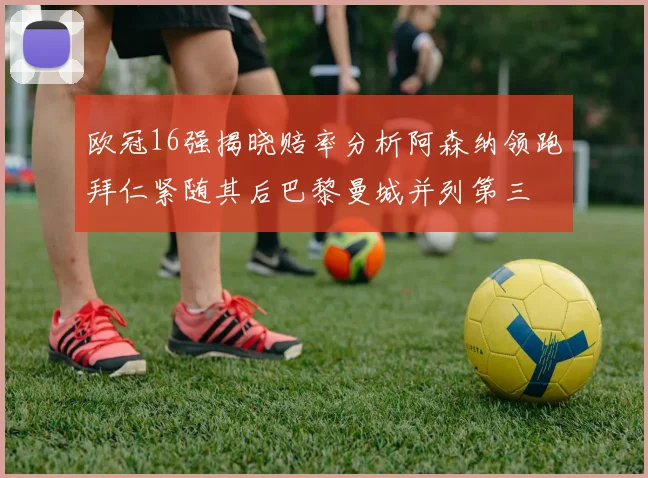 欧冠16强揭晓赔率分析阿森纳领跑拜仁紧随其后巴黎曼城并列第三