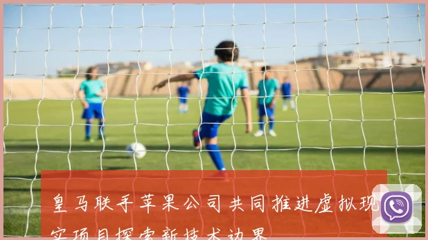 皇马联手苹果公司共同推进虚拟现实项目探索新技术边界