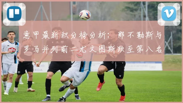 意甲最新积分榜分析：那不勒斯与罗马并列前二尤文图斯跌至第八名