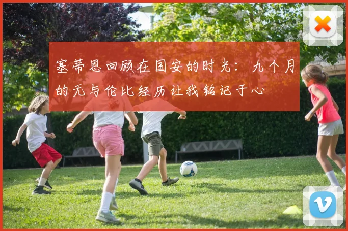 塞蒂恩回顾在国安的时光：九个月的无与伦比经历让我铭记于心