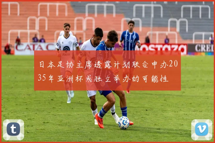 日本足协主席透露计划联合申办2035年亚洲杯或独立举办的可能性