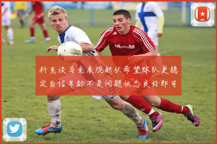 科克谈马竞表现起伏希望球队更稳定自信年龄不是问题状态良好即可出战