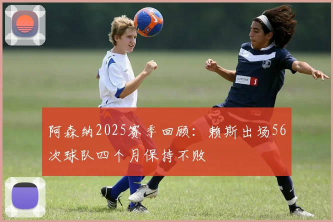 阿森纳2025赛季回顾：赖斯出场56次球队四个月保持不败