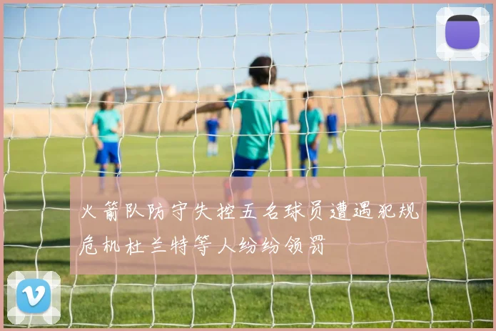 火箭队防守失控五名球员遭遇犯规危机杜兰特等人纷纷领罚