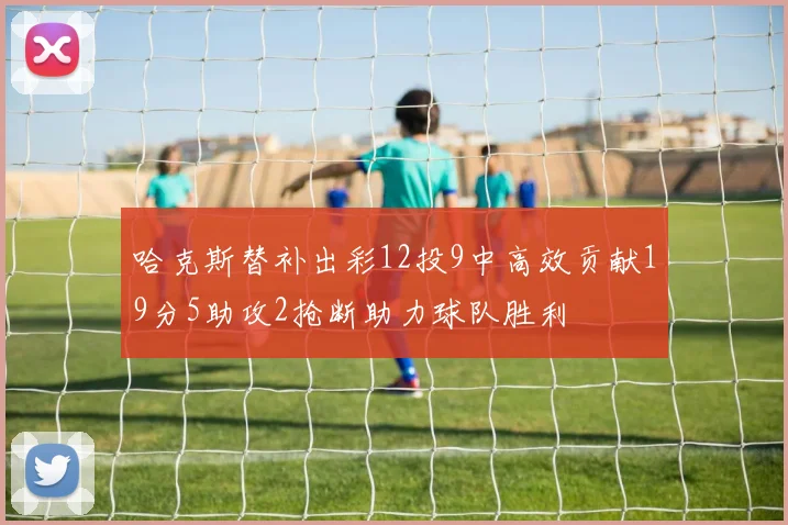 哈克斯替补出彩12投9中高效贡献19分5助攻2抢断助力球队胜利