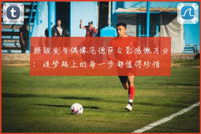 颜骏凌与偶像范德萨合影感慨万分：追梦路上的每一步都值得珍惜