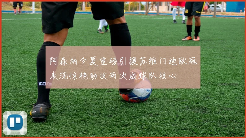 阿森纳今夏重磅引援苏维门迪欧冠表现惊艳助攻两次成球队核心