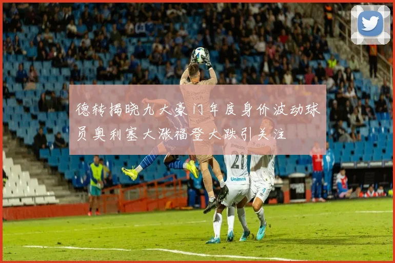 德转揭晓九大豪门年度身价波动球员奥利塞大涨福登大跌引关注