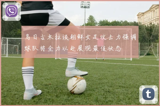 乌日古木拉谈朝鲜女足攻击力强调球队将全力以赴展现最佳状态