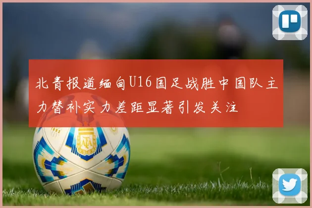 北青报道缅甸U16国足战胜中国队主力替补实力差距显著引发关注