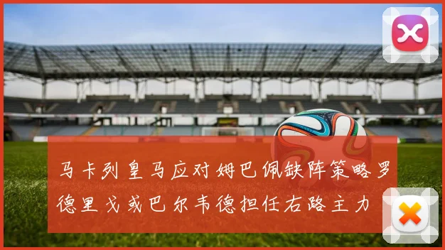 马卡列皇马应对姆巴佩缺阵策略罗德里戈或巴尔韦德担任右路主力