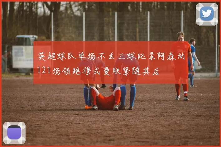 英超球队单场不丢三球纪录阿森纳121场领跑穆式曼联紧随其后