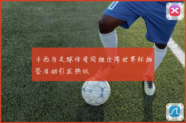 卡西与足球传奇同框出席世界杯抽签活动引发热议