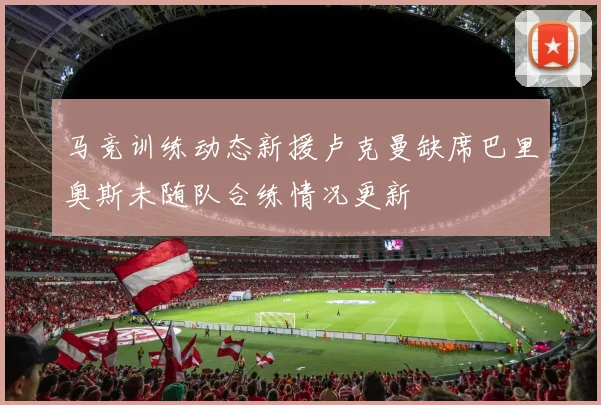 马竞训练动态新援卢克曼缺席巴里奥斯未随队合练情况更新