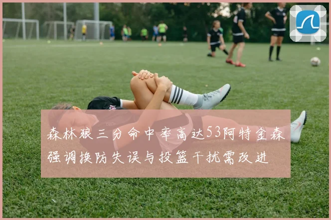 森林狼三分命中率高达53阿特金森强调换防失误与投篮干扰需改进