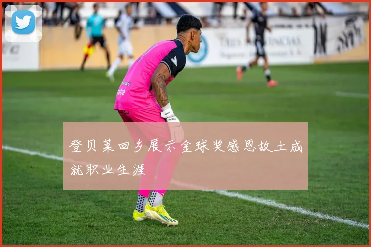 登贝莱回乡展示金球奖感恩故土成就职业生涯