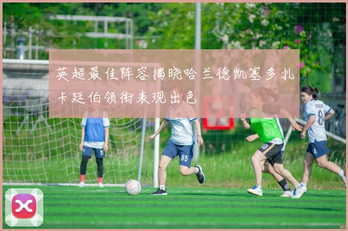 英超最佳阵容揭晓哈兰德凯塞多扎卡廷伯领衔表现出色