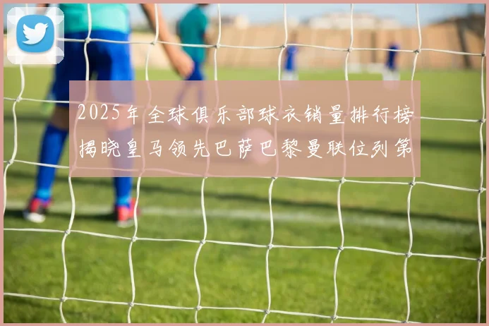 2025年全球俱乐部球衣销量排行榜揭晓皇马领先巴萨巴黎曼联位列第七