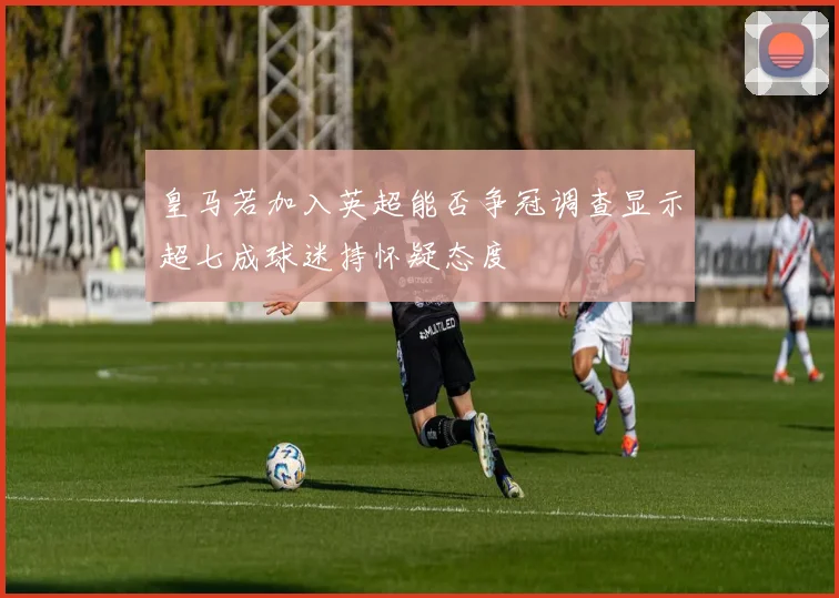 皇马若加入英超能否争冠调查显示超七成球迷持怀疑态度