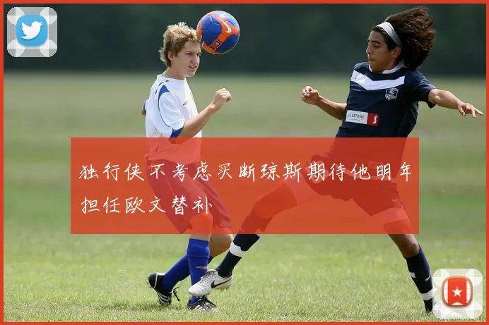 独行侠不考虑买断琼斯期待他明年担任欧文替补