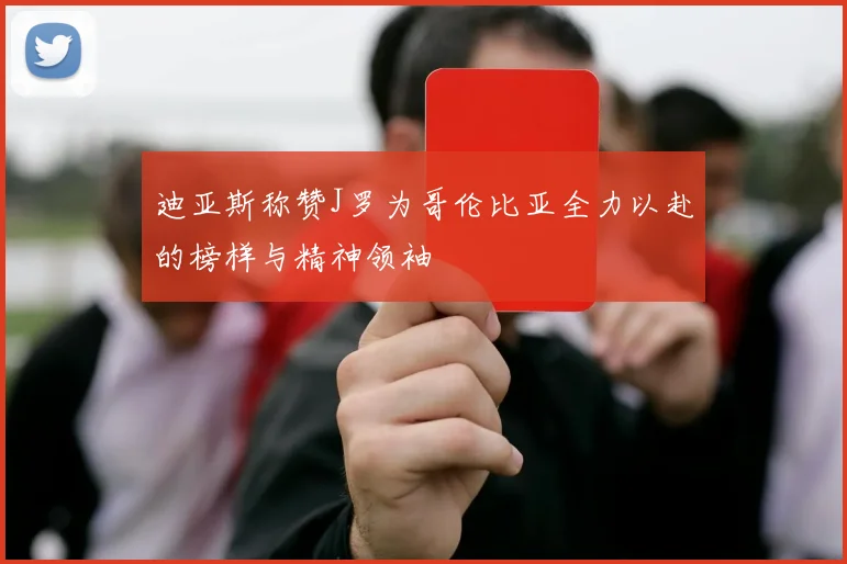 迪亚斯称赞J罗为哥伦比亚全力以赴的榜样与精神领袖