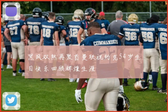 黑风双煞再聚首曼联祝约克54岁生日快乐回顾辉煌生涯