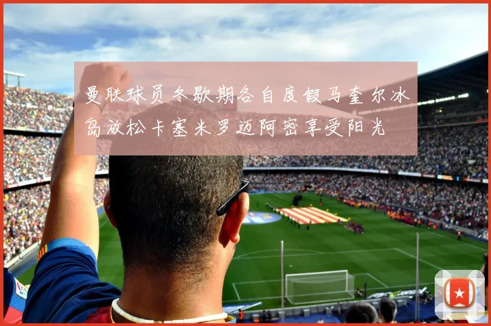 曼联球员冬歇期各自度假马奎尔冰岛放松卡塞米罗迈阿密享受阳光