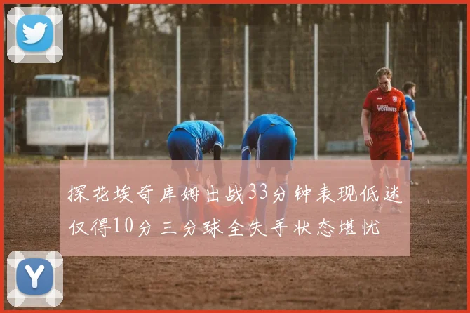 探花埃奇库姆出战33分钟表现低迷仅得10分三分球全失手状态堪忧