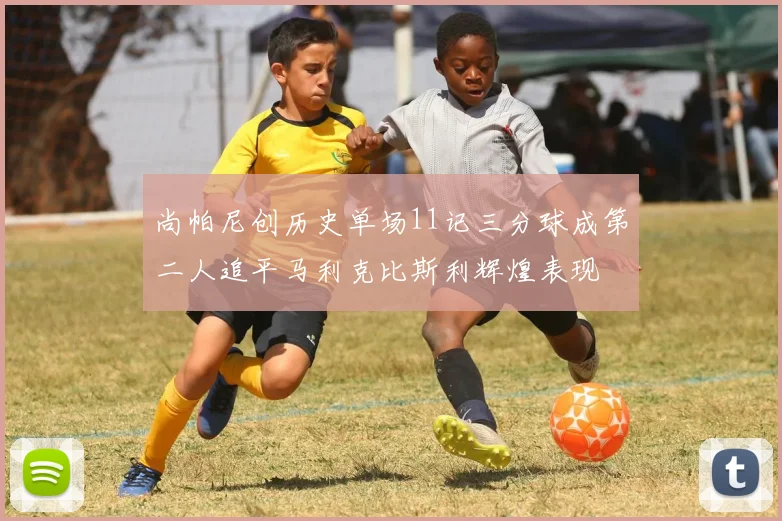 尚帕尼创历史单场11记三分球成第二人追平马利克比斯利辉煌表现