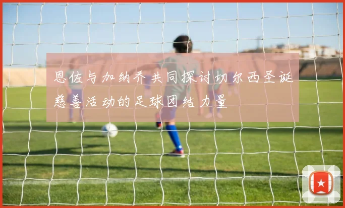 恩佐与加纳乔共同探讨切尔西圣诞慈善活动的足球团结力量