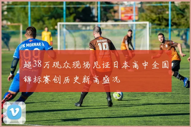 超38万观众现场见证日本高中全国锦标赛创历史新高盛况