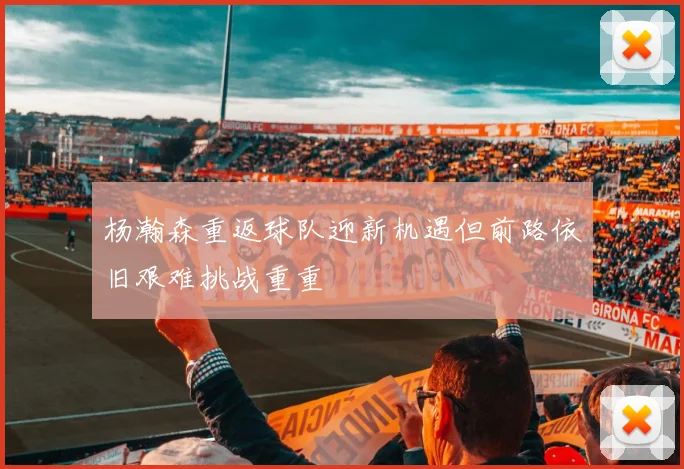 杨瀚森重返球队迎新机遇但前路依旧艰难挑战重重