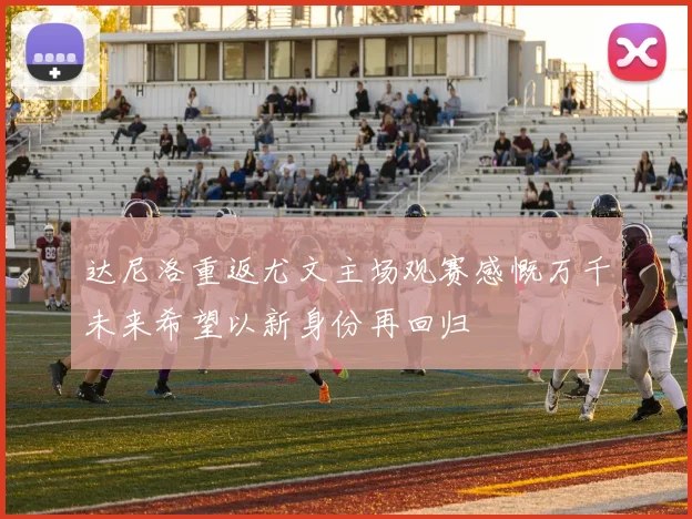 达尼洛重返尤文主场观赛感慨万千未来希望以新身份再回归