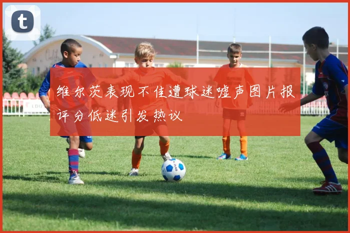 维尔茨表现不佳遭球迷嘘声图片报评分低迷引发热议