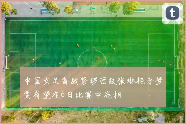 中国女足备战紧锣密鼓张琳艳李梦雯有望在6日比赛中亮相