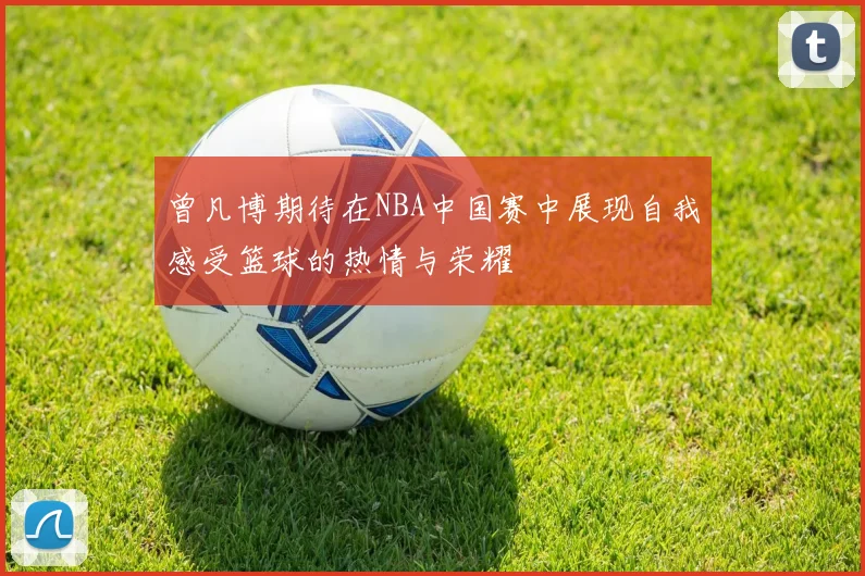 曾凡博期待在NBA中国赛中展现自我感受篮球的热情与荣耀