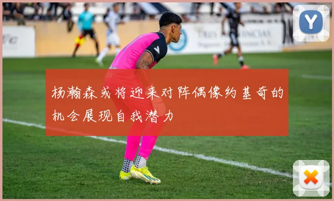 杨瀚森或将迎来对阵偶像约基奇的机会展现自我潜力