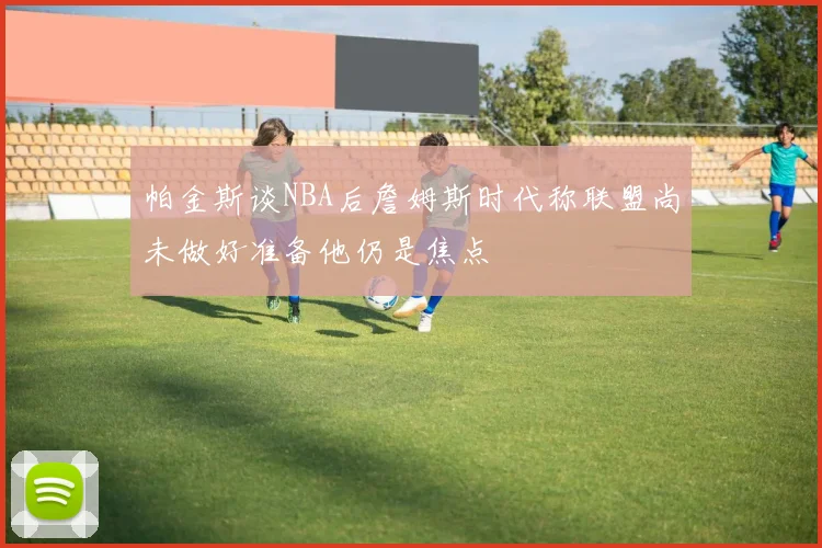 帕金斯谈NBA后詹姆斯时代称联盟尚未做好准备他仍是焦点