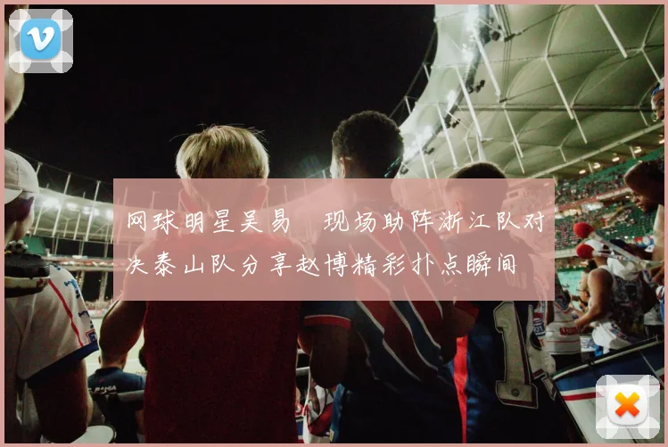 网球明星吴易昺现场助阵浙江队对决泰山队分享赵博精彩扑点瞬间