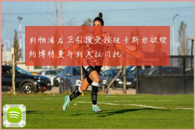 利物浦后卫引援受挫纽卡斯尔欲续约博特曼与利夫拉门托