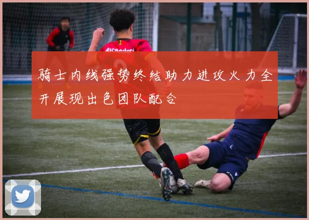骑士内线强势终结助力进攻火力全开展现出色团队配合