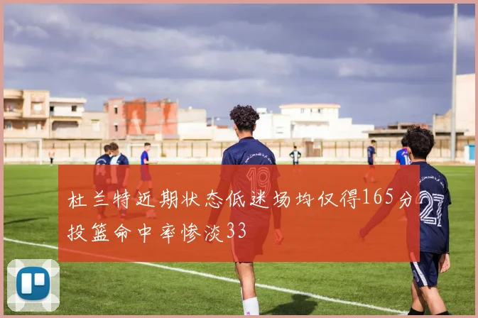 杜兰特近期状态低迷场均仅得165分投篮命中率惨淡33