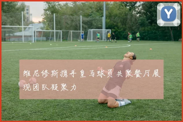 维尼修斯携手皇马球员共聚餐厅展现团队凝聚力
