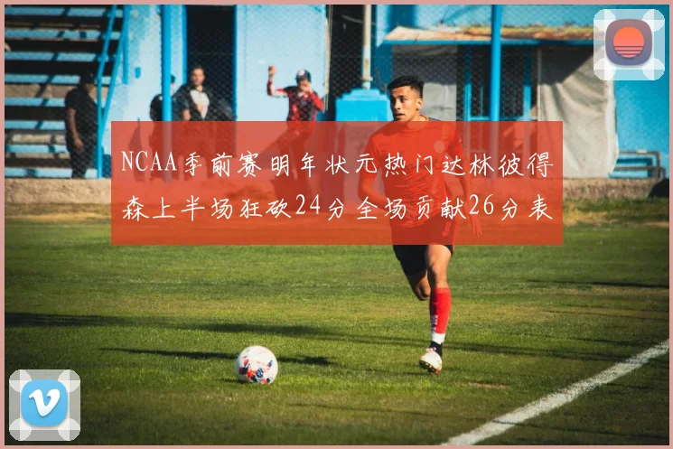 NCAA季前赛明年状元热门达林彼得森上半场狂砍24分全场贡献26分表现抢眼
