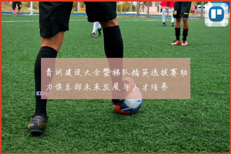青训建设大会暨梯队精英选拔赛助力俱乐部未来发展与人才培养