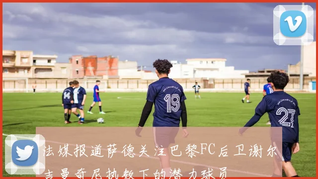 法媒报道萨德关注巴黎FC后卫谢尔吉曼奇尼执教下的潜力球员