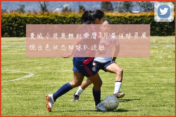 曼城小将奥赖利荣膺2月最佳球员展现出色状态助球队连胜