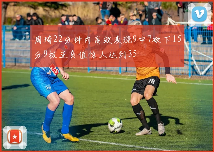 周琦22分钟内高效表现9中7砍下15分9板正负值惊人达到35