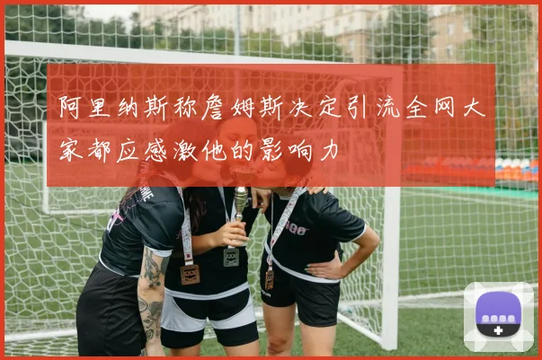 阿里纳斯称詹姆斯决定引流全网大家都应感激他的影响力
