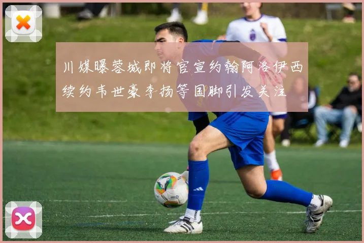 川媒曝蓉城即将官宣约翰阿洛伊西续约韦世豪李扬等国脚引发关注
